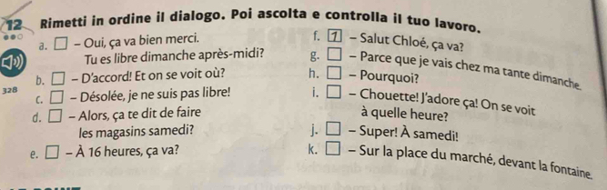 Rimetti in ordine il dialogo、 Poi ascolta e controlla il tuo lavoro.
f. [ 1
a. □ - Oui, ça va bien merci. - Salut Chloé, ça va?
Tu es libre dimanche après-midi? g. □ - Parce que je vais chez ma tante dimanche
b. □ - D'accord! Et on se voit où? h. □ - Pourquoi?
C.
328 □ - Désolée, je ne suis pas libre! i. □ - Chouette! J'adore ça! On se voit
d. □ - Alors, ça te dit de faire à quelle heure?
les magasins samedi? j. □ - Super! À samedi!
e. □ -lambda 16 heures, ça va? k. □ - Sur la place du marché, devant la fontaine.