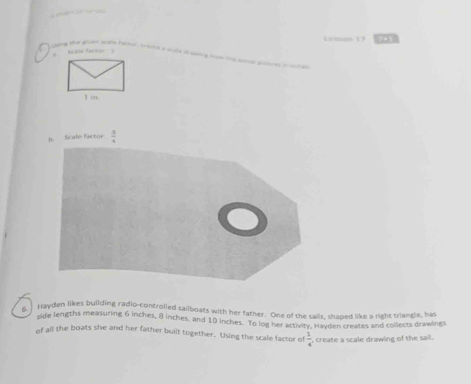 Le main V9 741 
8. Sealo factor 3 
a using the gliven seake taokor, breool a scafe training sto te wotol guo 
b. Scale factor  3/4 
6. Hayden likes building radio-controlled sailboats with her father. One of the sails, shaped like a right triangle, has 
side lengths measuring 6 inches, 8 inches, and 10 inches. To log her activity, Hayden creates and collects drawings 
of all the boats she and her father built together. Using the scale factor of  1/4  , create a scale drawing of the sail.
