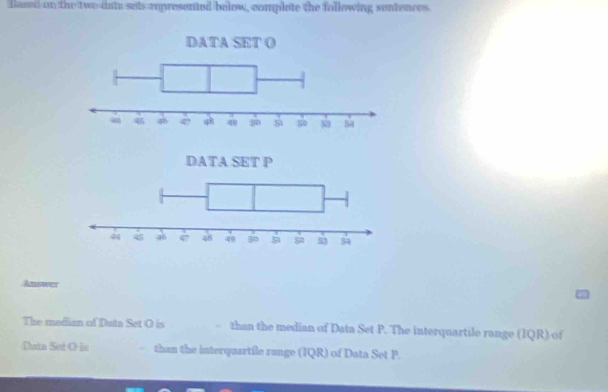 flased on the two-date sets represented below, complote the following sentences. 
Answer 
The median of Data Set O is - than the median of Data Set P. The interquartile range (IQR) of 
Data Set O is than the interquartile range (IQR) of Data Set P.