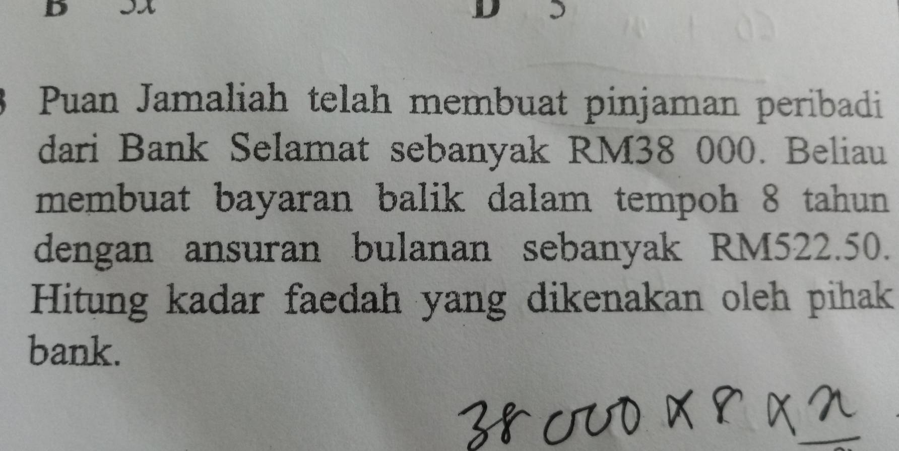 Puan Jamaliah telah membuat pinjaman peribadi 
dari Bank Selamat sebanyak RM38 000. Beliau 
membuat bayaran balik dalam tempoh 8 tahun 
dengan ansuran bulanan sebanyak RM522.50. 
Hitung kadar faedah yang dikenakan oleh pihak 
bank.