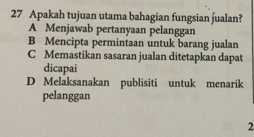 Apakah tujuan utama bahagian fungsian jualan?
A Menjawab pertanyaan pelanggan
B Mencipta permintaan untuk barang jualan
C Memastikan sasaran jualan ditetapkan dapat
dicapai
D Melaksanakan publisiti untuk menarik
pelanggan
2