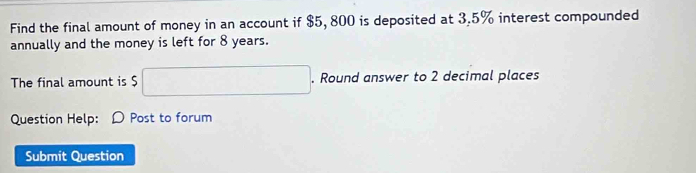 Find the final amount of money in an account if $5, 800 is deposited at 3.5% interest compounded 
annually and the money is left for 8 years. 
The final amount is $ $□. Round answer to 2 decimal places 
Question Help: D Post to forum 
Submit Question