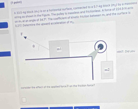 (m_1) is on a horizontal surface, connected to a 5.7-kg block (m_2) by a massiess 
A 33.5-kg block string as shown in the Figure. The pulley is massless and frictionless. A force of 224.9 N acts
m_1
on m_1 at an angle of 34.7°. The coefficient of kinetic friction between and the surface is
0.217. Determine the upward acceleration of m_2. 
d you 
consider the effect of the applied force'F on the friction force?