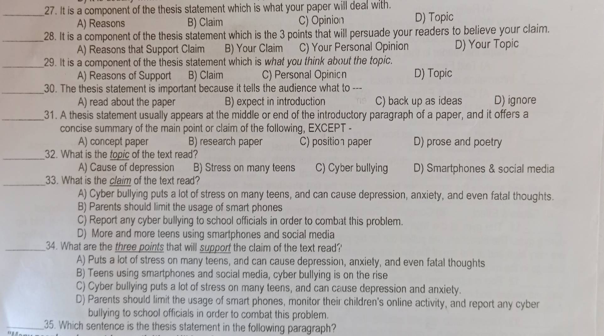 It is a component of the thesis statement which is what your paper will deal with.
A) Reasons B) Claim C) Opinion D) Topic
_28. It is a component of the thesis statement which is the 3 points that will persuade your readers to believe your claim.
A) Reasons that Support Claim B) Your Claim C) Your Personal Opinion D) Your Topic
_29. It is a component of the thesis statement which is what you think about the topic.
A) Reasons of Support B) Claim C) Personal Opinion D) Topic
_30. The thesis statement is important because it tells the audience what to ---
A) read about the paper B) expect in introduction C) back up as ideas D) ignore
_31. A thesis statement usually appears at the middle or end of the introductory paragraph of a paper, and it offers a
concise summary of the main point or claim of the following, EXCEPT -
A) concept paper B) research paper C) position paper D) prose and poetry
_32. What is the topic of the text read?
A) Cause of depression B) Stress on many teens C) Cyber bullying D) Smartphones & social media
_33. What is the claim of the text read?
A) Cyber bullying puts a lot of stress on many teens, and can cause depression, anxiety, and even fatal thoughts.
B) Parents should limit the usage of smart phones
C) Report any cyber bullying to school officials in order to combat this problem.
D) More and more teens using smartphones and social media
_34. What are the three points that will support the claim of the text read?'
A) Puts a lot of stress on many teens, and can cause depression, anxiety, and even fatal thoughts
B) Teens using smartphones and social media, cyber bullying is on the rise
C) Cyber bullying puts a lot of stress on many teens, and can cause depression and anxiety.
D) Parents should limit the usage of smart phones, monitor their children's online activity, and report any cyber
bullying to school officials in order to combat this problem.
_35. Which sentence is the thesis statement in the following paragraph?