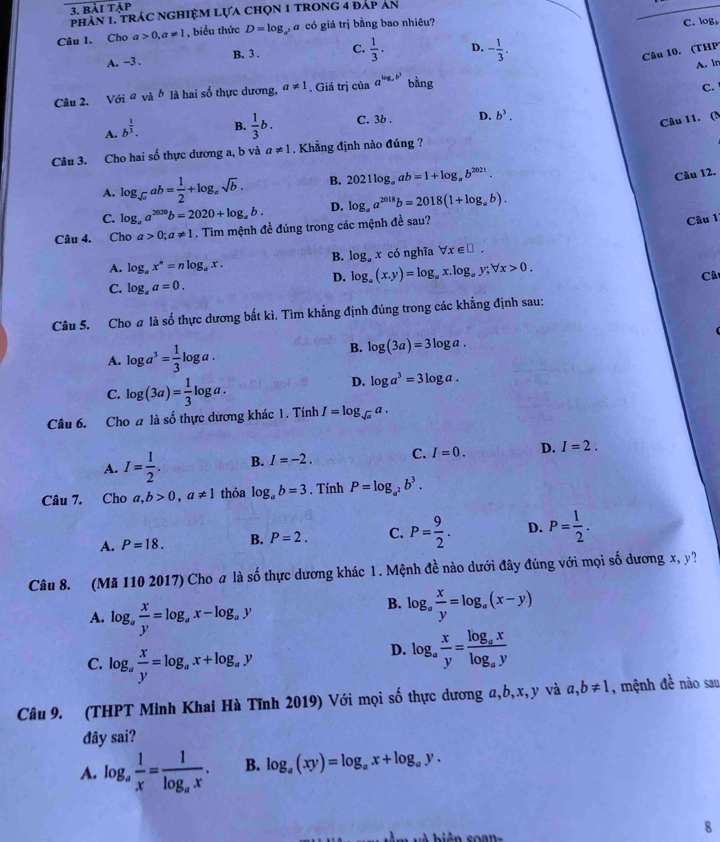 bài tập
PHAN 1. TRÁC NGHIỆM LựA CHọN 1 TRONG 4 đAP AN
Câu 1. Cho a>0,a!= 1 , biểu thức D=log _a^3a có giá trị bằng bao nhiêu?
C. log
B. 3 .
A. -3 . C.  1/3 .
D. - 1/3 .
Câu 10. (THP)
A. ln
Câu 2. V delta ia vhat a b * là hai số thực dương, a!= 1. Giá trị của a^(log _a)b^3 bằng
C.
A. b^(frac 1)3.
B.  1/3 b.
C. 3b . D. b^3.
Câu 11. (N
Câu 3. Cho hai số thực dương a, b và a!= 1. Khẳng định nào đúng ?
A. log _sqrt(a)ab= 1/2 +log _asqrt(b).
B. 2021log _aab=1+log _ab^(2021).
Câu 12.
C. log _aa^(2020)b=2020+log _ab. D. log _aa^(2018)b=2018(1+log _ab).
Câu 4. Cho a>0;a!= 1. Tìm mệnh đề đúng trong các mệnh đề sau?
Câu 11
B. log _ax
A. log _ax^n=nlog _ax. có nghĩa forall x∈ □ .
D. log _a(x.y)=log _ax.log _ay;forall x>0.
C. log _aa=0. Câ
Câu 5. Cho a là số thực dương bất kì. Tìm khẳng định đúng trong các khẳng định sau:
A. log a^3= 1/3 log a.
B. log (3a)=3log a.
C. log (3a)= 1/3 log a.
D. log a^3=3log a.
Câu 6. Cho a là số thực dương khác 1. Tính I=log _sqrt(a)a.
A. I= 1/2 .
B. I=-2.
C. I=0.
D. I=2.
Câu 7. Cho a,b>0,a!= 1 thỏa log _ab=3. Tính P=log _a^2b^3.
A. P=18. B. P=2. C. P= 9/2 . D. P= 1/2 .
Câu 8. (Mã 110 2017) Cho a là số thực dương khác 1. Mệnh đề nào dưới đây đúng với mọi số dương x, y?
A. log _a x/y =log _ax-log _ay
B. log _a x/y =log _a(x-y)
C. log _a x/y =log _ax+log _ay
D. log _a x/y =frac log _axlog _ay
Câu 9. (THPT Minh Khai Hà Tĩnh 2019) Với mọi số thực dương a,b,x,y và a,b!= 1 , mệnh đề nào sau
đây sai?
A. log _a 1/x =frac 1log _ax. B. log _a(xy)=log _ax+log _ay.
biên coan-
8