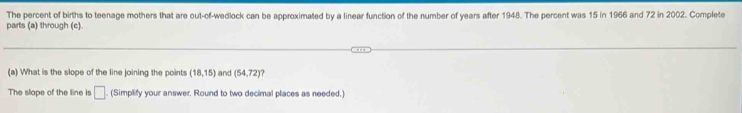 The percent of births to teenage mothers that are out-of-wedlock can be approximated by a linear function of the number of years after 1948. The percent was 15 in 1966 and 72 in 2002. Complete 
parts (a) through (c) 
(a) What is the slope of the line joining the points (18,15) and (54,72) ? 
The slope of the line is □ (Simplify your answer. Round to two decimal places as needed.)