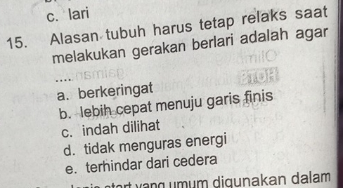 c.lari
15. Alasan tubuh harus tetap relaks saat
melakukan gerakan berlari adalah agar
a. berkeringat
b. lebih cepat menuju garis finis
c. indah dilihat
d. tidak menguras energi
e. terhindar dari cedera
aor g m m digunakan dalam