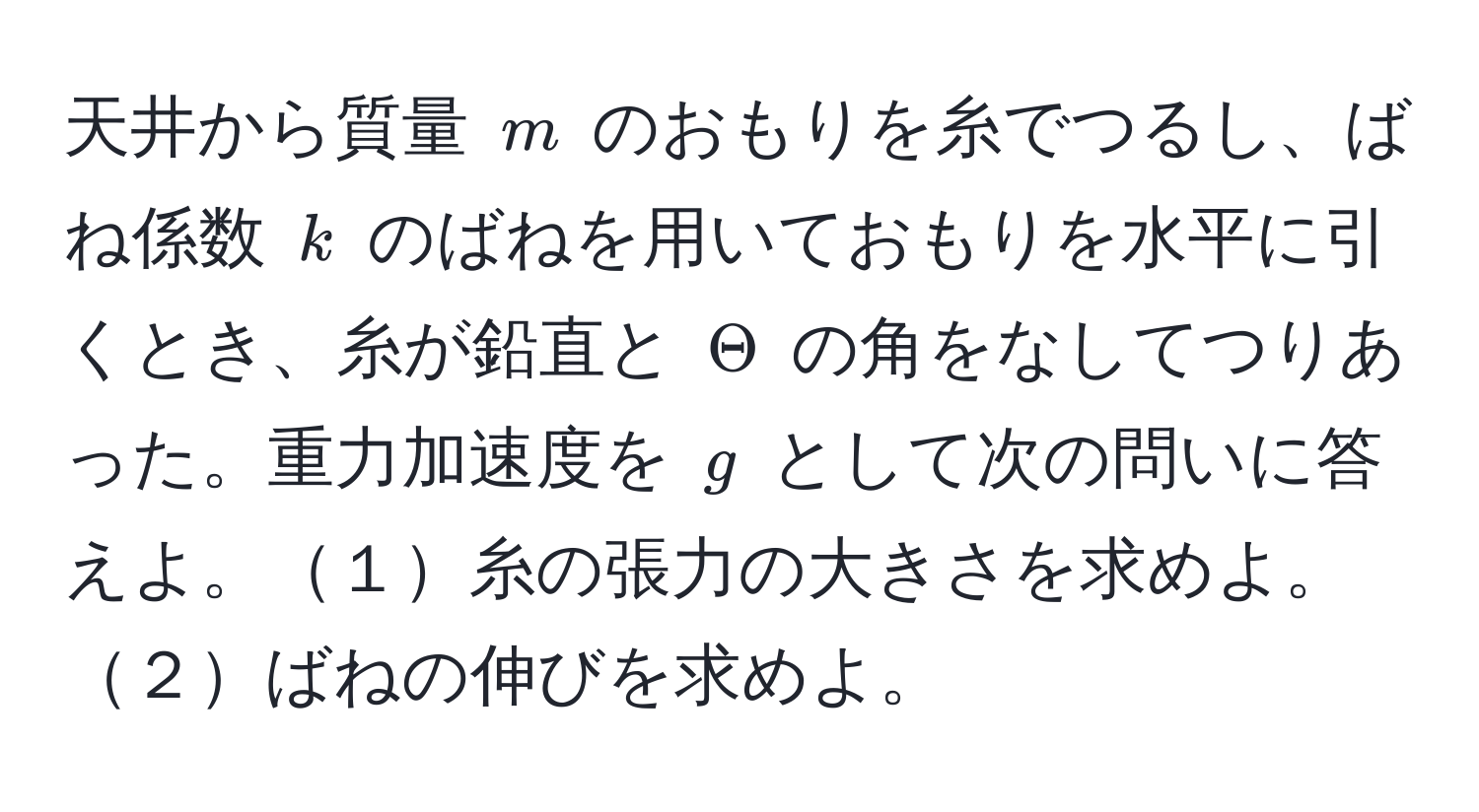 天井から質量 $m$ のおもりを糸でつるし、ばね係数 $k$ のばねを用いておもりを水平に引くとき、糸が鉛直と $Theta$ の角をなしてつりあった。重力加速度を $g$ として次の問いに答えよ。１糸の張力の大きさを求めよ。２ばねの伸びを求めよ。