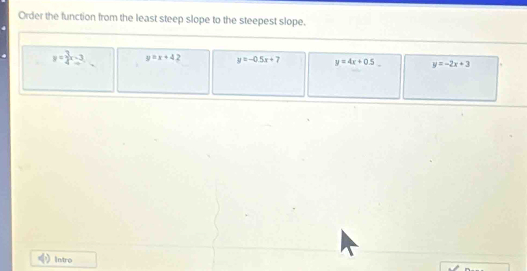 Order the function from the least steep slope to the steepest slope.
y= 3/4 x-3
y=x+42
y=-0.5x+7
y=4x+0.5
y=-2x+3
Intro