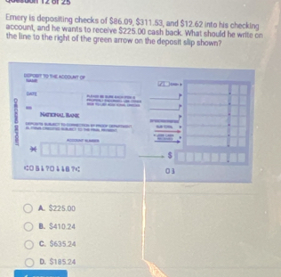 Ul1 12 81 25
Emery is depositing checks of $86.09, $311.53, and $12.62 into his checking
account, and he wants to receive $225.00 cash back. What should he write on
the line to the right of the green arrow on the deposit slip shown?
DEPOSIT TO THE ACOOUNT OF
_
DATE
_ 

-
Naticinal Bank


*
$
に0§å?□ååB?¤ 01
A. $225.0D
B. S410.24
C. $635.24
D. $185.24