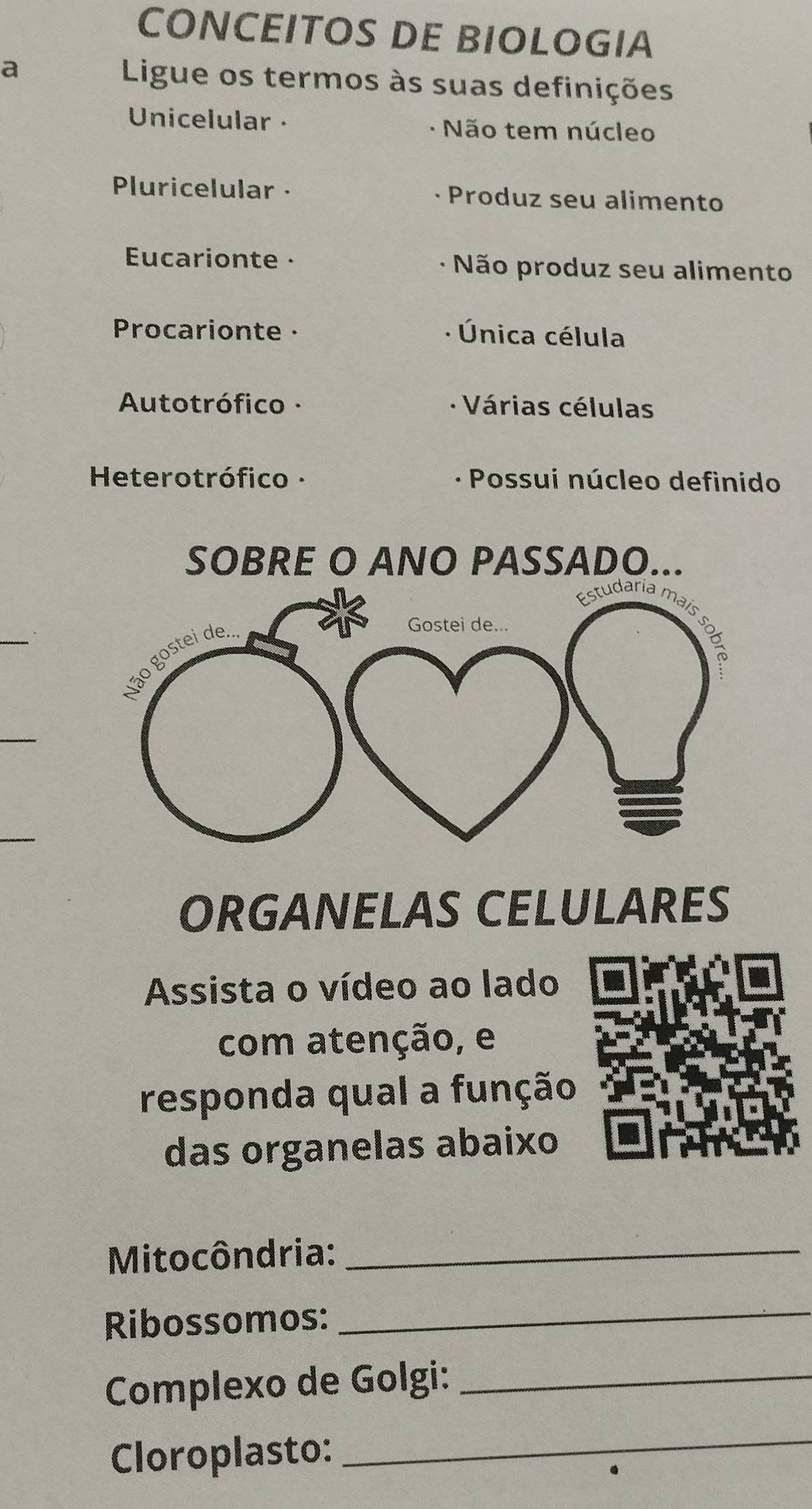 CONCEITOS DE BIOLOGIA 
a Ligue os termos às suas definições 
Unicelular · Não tem núcleo 
Pluricelular · Produz seu alimento 
Eucarionte · Não produz seu alimento 
Procarionte · Única célula 
Autotrófico · Várias células 
Heterotrófico · · Possui núcleo definido 
SOBRE O ANO PASSADO... 
ORGANELAS CELULARES 
Assista o vídeo ao lado 
com atenção, e 
responda qual a função 
das organelas abaixo 
Mitocôndria:_ 
Ribossomos: 
_ 
Complexo de Golgi:_ 
Cloroplasto:_