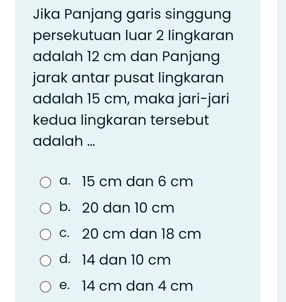 Jika Panjang garis singgung
persekutuan luar 2 lingkaran
adalah 12 cm dan Panjang
jarak antar pusat lingkaran
adalah 15 cm, maka jari-jari
kedua lingkaran tersebut
adalah ...
a. 15 cm dan 6 cm
b. 20 dan 10 cm
c. 20 cm dan 18 cm
d. 14 dan 10 cm
e. 14 cm dan 4 cm