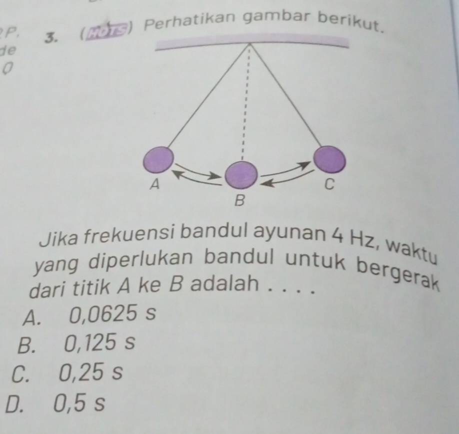 P, 3. ) Perhatikan gambar berikut.
de
Jika frekuensi bandul ayunan 4 Hz, waktu
yang diperlukan bandul untuk bergerak
dari titik A ke B adalah . . . .
A. 0,0625 s
B. 0,125 s
C. 0,25 s
D. 0,5 s