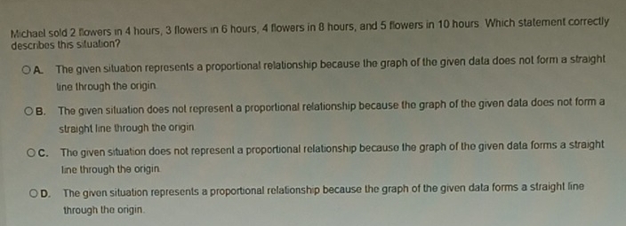 Michael sold 2 flowers in 4 hours, 3 flowers in 6 hours, 4 flowers in 8 hours, and 5 flowers in 10 hours. Which statement correctly
describes this situation?
A. The given situation represents a proportional relationship because the graph of the given data does not form a straight
line through the origin
B. The given situation does not represent a proportional relationship because the graph of the given data does not form a
straight line through the origin.
C. The given situation does not represent a proportional relationship because the graph of the given data forms a straight
line through the origin.
D. The given situation represents a proportional relationship because the graph of the given data forms a straight line
through the origin.