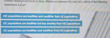 Uneven development leads to large differences between HICs and LCs. Which of the follawing
statements is true?
HIC populations are healthier and wealthier than UC populations
LIC populations are healthier but less wealthy than HIC populations
LIC populations are healthier and wealthier than HIC popluations