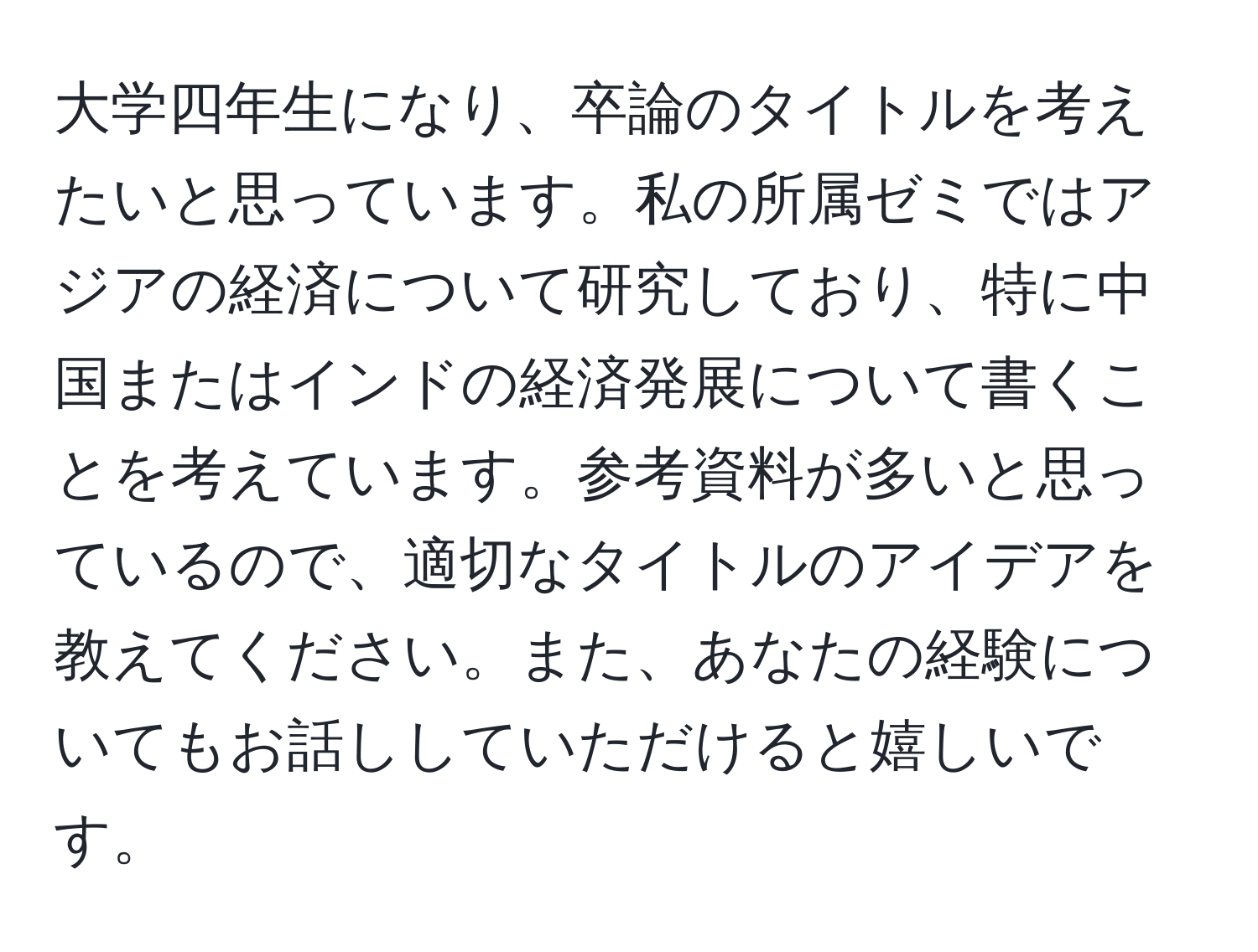 大学四年生になり、卒論のタイトルを考えたいと思っています。私の所属ゼミではアジアの経済について研究しており、特に中国またはインドの経済発展について書くことを考えています。参考資料が多いと思っているので、適切なタイトルのアイデアを教えてください。また、あなたの経験についてもお話ししていただけると嬉しいです。