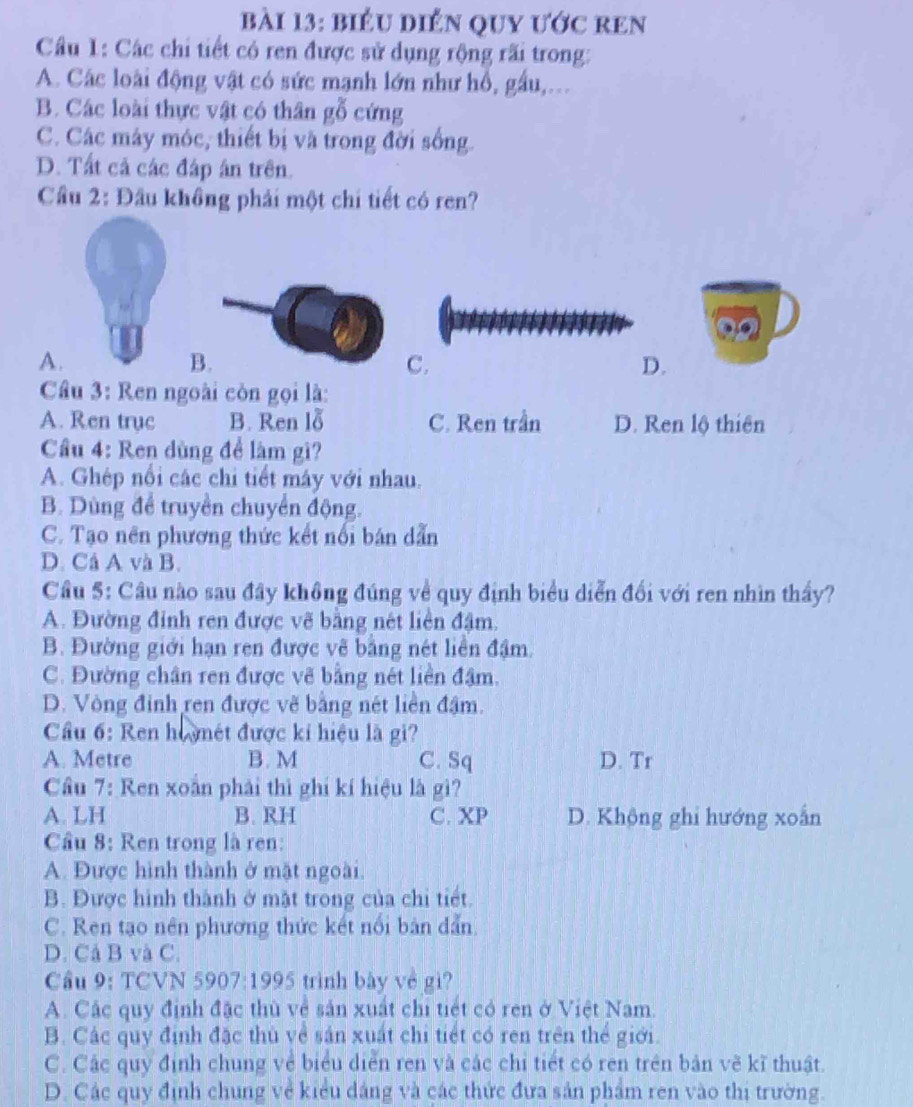 biểu diển quy ước ren
Câu 1: Các chi tiết có ren được sử dụng rộng rãi trong:
A. Các loài động vật có sức mạnh lớn như hồ, gầu,...
B. Các loài thực vật có thân gỗ cứng
C. Các máy móc, thiết bị và trong đời sống.
D. Tất cả các đáp án trên.
Cầu 2: Đầu khồng phải một chi tiết có ren?
A.
B.
C.
D.
Câu 3: Ren ngoài còn gọi là:
A. Ren trục B. Ren lỗ C. Ren trần D. Ren lộ thiên
Cầu 4: Ren dùng để làm gì?
A. Ghép nổi các chi tiết máy với nhau.
B. Dùng để truyền chuyển động.
C. Tạo nên phương thức kết nổi bán dẫn
D. Cá A và B.
Cầu 5: Câu nào sau đây không đúng về quy định biểu diễn đối với ren nhìn thầy?
A. Đường đỉnh ren được vẽ bằng nét liền đậm.
B. Đường giới hạn ren được vẽ bằng nét liền đậm.
C. Đường chân ren được vẽ bằng nét liên đậm.
D. Vòng đỉnh ren được vẽ bằng nét liền đậm.
Cầu 6: Ren ho mét được kí hiệu là gi?
A. Metre B. M C. Sq D. Tr
Cầu 7: Ren xoắn phải thì ghi kí hiệu là gì?
A. LH B. RH C. XP D. Không ghi hướng xoắn
Cầu 8: Ren trong là ren:
A. Được hình thành ở mặt ngoài.
B. Được hình thành ở mặt trong của chi tiết.
C. Ren tạo nên phương thức kết nổi bản dẫn.
D. Cả B và C.
Cầu 9: TCVN 5907:1995 trình bày về gì?
A. Các quy định đặc thù về sản xuất chi tiết có ren ở Việt Nam.
B. Các quy định đặc thù về sản xuất chi tiết có ren trên thể giới.
C. Các quy định chung về biểu diển ren và các chi tiết có ren trên bản về kĩ thuật.
D. Các quy định chung về kiểu dảng và các thức đưa sản phẩm ren vào thị trường.