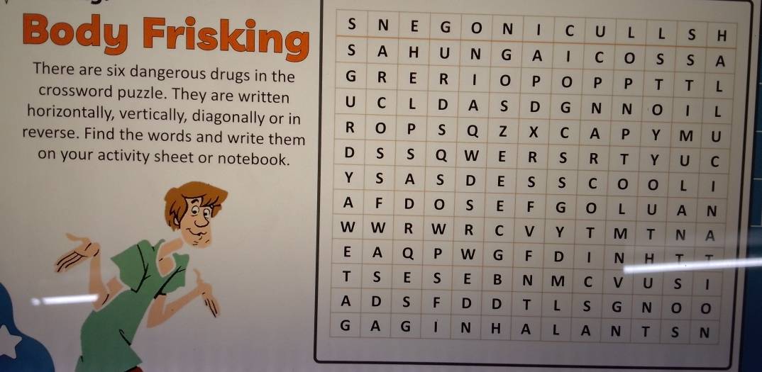 Body Frisking 
There are six dangerous drugs in the 
crossword puzzle. They are written 
horizontally, vertically, diagonally or in 
reverse. Find the words and write them 
on your activity sheet or notebook.