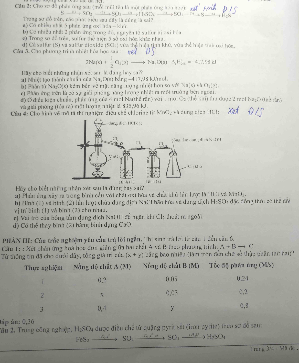 Cho sơ đồ phản ứng sau (mỗi mũi tên là một phản ứng hóa học):
Sxrightarrow (1)SO_2xrightarrow (2)SO_3xrightarrow (3)H_2SO_4xrightarrow (4)SO_2xrightarrow (5)S xrightarrow (6)H_2S
Trong sơ đồ trên, các phát biểu sau đây là đúng là sai?
a) Có nhiều nhất 5 phản ứng oxi hóa - khử.
b) Có nhiều nhất 2 phản ứng trong đó, nguyên tố sulfur bị oxi hóa.
c) Trong sơ đồ trên, sulfur thể hiện 5 số oxi hóa khác nhau.
d) Cả sulfur (S) và sulfur dioxide (SO_2) vùa thhat e hiện tính khử, vừa thể hiện tính oxi hóa.
Câu 3. Cho phương trình nhiệt hóa học sau :
2Na(s)+ 1/2 O_2(g)to Na_2O(s)△ _rH_(2018)°=-417.98kJ
Hãy cho biết những nhận xét sau là đúng hay sai?
a) Nhiệt tạo thành chuẩn của Na_2O(s) bằng −417,98 kJ/mol.
b) Phân tử Na_2O(s) ) kém bền về mặt năng lượng nhiệt hơn so với Na(s) và O_2(g).
c) Phản ứng trên là có sự giải phóng năng lượng nhiệt ra môi trường bên ngoài.
d) Ở điều kiện chuẩn, phản ứng của 4 mol Na(thể rắn) với 1 mol O_2 (thể khí) thu được 2 mol Na_2C (thể rắn)
và giải phóng (tỏa ra) một lượng nhiệt là 835,96 kJ.
Câu 4: Cho hình vẽ mô tả thí nghiệm điều chế chlorine từ MnO_2 và dung dịch HCl:
Hãy cho biết những nhận xét sau là đúng hay sai?
a) Phản ứng xảy ra trong bình cầu với chất oxi hóa và chất khử lần lượt là HCl và MnO_2.
b) Bình (1) và bình (2) lần lượt chứa dung dịch NaCl bão hòa và dung dịch H_2SO 4 đặc đồng thời có thể đổi
vị trí bình (1) và bình (2) cho nhau.
c) Vai trò của bông tầm dung dịch NaOH để ngăn khí Cl_2 thoát ra ngoài.
d) Có thể thay bình (2) bằng bình đựng CaO.
PHÀN III: Câu trắc nghiệm yêu cầu trả lời ngắn. Thí sinh trả lời từ câu 1 đến câu 6.
Câu 1: : Xét phản ứng hoá học đơn giản giữa hai chất A và B theo phương trình: A+Bto C
Từ thông tin đã cho dưới đây, tổng giá trị của (x+y) bằng bao nhiều (làm tròn đến chữ số thập phân thứ hai)?
áp án: 0,36
Tâu 2. Trong công nghiệp, H_2SO_4 được điều chế từ quặng pyrit sắt (iron pyrite) theo sơ đồ sau:
FeS_2xrightarrow +O_2I^n SO_2xrightarrow +O_2,I^0,xtSO_3xrightarrow +H_2OH_2SO_4
Trang 3/4 - Mã đề .