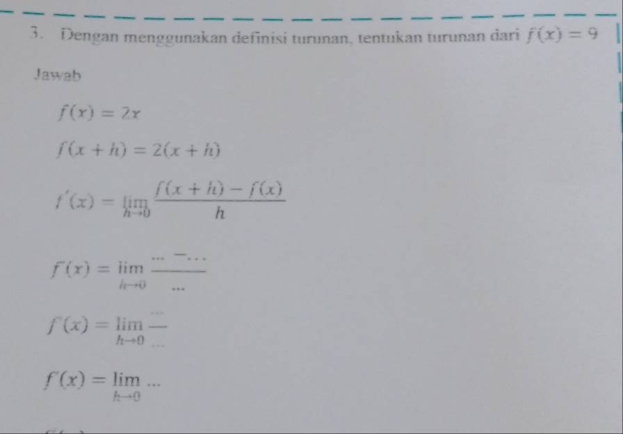 Dengan menggunakan definisi turunan, tentukan turunan dari f(x)=9
Jawab
f(x)=2x
f(x+h)=2(x+h)
f'(x)=limlimits _hto 0 (f(x+h)-f(x))/h 
f(x)=limlimits _k^- (....)/·s  
f'(x)=limlimits _hto 0frac 
f'(x)=limlimits _hto 0...