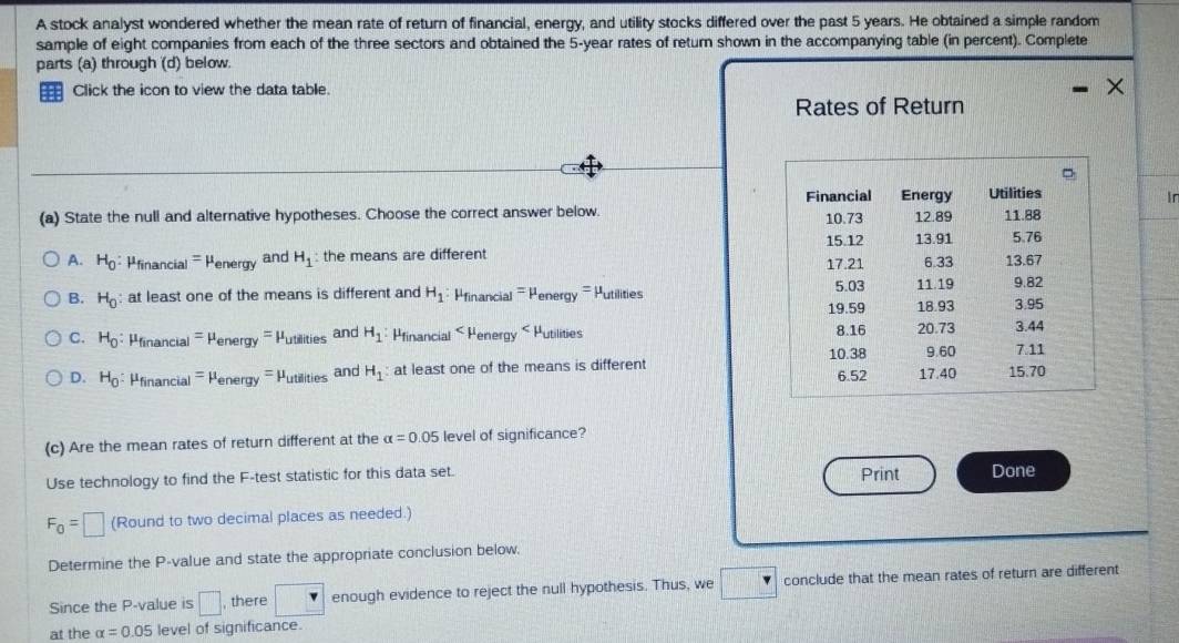 A stock analyst wondered whether the mean rate of return of financial, energy, and utility stocks differed over the past 5 years. He obtained a simple random
sample of eight companies from each of the three sectors and obtained the 5-year rates of return shown in the accompanying table (in percent). Complete
parts (a) through (d) below.
Click the icon to view the data table.
Rates of Return
In
(a) State the null and alternative hypotheses. Choose the correct answer below.
A. H_0:mu _financial=mu _energy and H_1 : the means are different
B. H_0 : at least one of the means is different and H_1:mu _financial=mu _energy= Putilities
C. H_0 : mu _nanci al =mu _energy=mu _utilities and H_1:mu _financial
D. H_0:mu _financia =mu _energy=mu _utillies and H_1 at least one of the means is different 
(c) Are the mean rates of return different at the alpha =0.05 level of significance?
Use technology to find the F -test statistic for this data set. Print Done
F_0=□ (Round to two decimal places as needed.)
Determine the P -value and state the appropriate conclusion below.
Since the P -value is □ , there □ enough evidence to reject the null hypothesis. Thus, we conclude that the mean rates of return are different
at the alpha =0.05 level of significance.