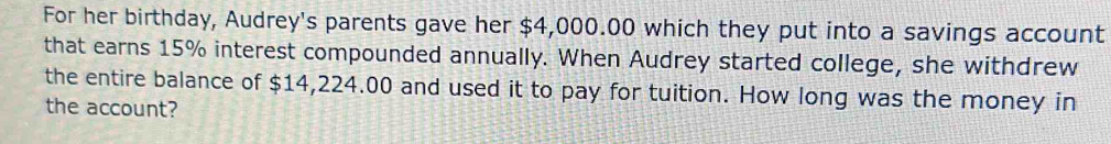 For her birthday, Audrey's parents gave her $4,000.00 which they put into a savings account 
that earns 15% interest compounded annually. When Audrey started college, she withdrew 
the entire balance of $14,224.00 and used it to pay for tuition. How long was the money in 
the account?