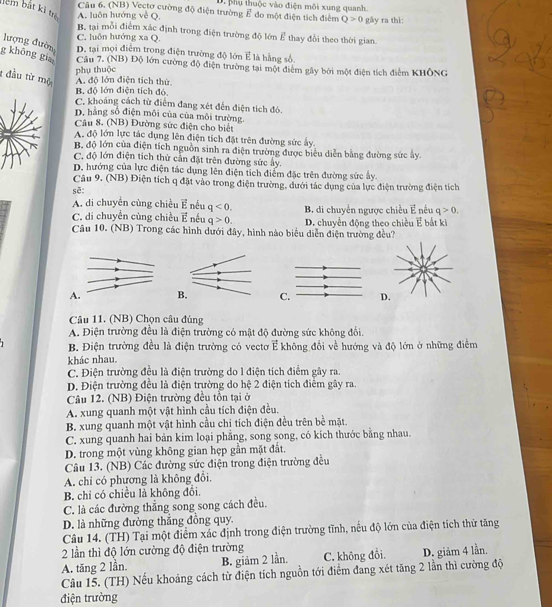 D. phụ thuộc vào điện môi xung quanh.
m bất kì trẻ A. luôn hướng về Q.
Câu 6. (NB) Vectơ cường độ điện trường vector E do một điện tích điểm Q>0 gāy ra thì:
B. tại mỗi điểm xác định trong điện trường độ lớn vector E thay đồi theo thời gian.
C. luôn hướng xa Q.
lượng đườn D. tại mọi điểm trong điện trường độ lớn E là hằng số.
g không gia  Câu 7. (NB) Độ lớn cường độ điện trường tại một điểm gây bởi một điện tích điểm KHÔNG
phụ thuộc
t đầu từ một A. độ lớn điện tích thử.
B. độ lớn điện tích đó.
C. khoảng cách từ điểm đang xét đến điện tích đó.
D. hằng số điện môi của của môi trường.
Câu 8. (NB) Đường sức điện cho biết
A. độ lớn lực tác dụng lên điện tích đặt trên đường sức ấy.
B. độ lớn của điện tích nguồn sinh ra điện trường được biểu diễn bằng đường sức ấy.
C. độ lớn điện tích thử cần đặt trên đường sức ấy.
D. hướng của lực điện tác dụng lên điện tích điểm đặc trên đường sức ấy.
Câu 9. (NB) Điện tích q đặt vào trong điện trường, dưới tác dụng của lực điện trường điện tích
sẽ:
A. di chuyền cùng chiều vector E nếu q<0.
B. di chuyền ngược chiều É nếu q>0.
C. di chuyền cùng chiều vector E nếu q>0.
D. chuyền động theo chiều É bất kì
Câu 10. (NB) Trong các hình dưới đây, hình nào biểu diễn điện trường đều?
A.
C.
D.
Câu 11. (NB) Chọn câu đúng
A. Điện trường đều là điện trường có mật độ đường sức không đổi.
B. Điện trường đều là điện trường có vectơ vector E không đổi về hướng và độ lớn ở những điểm
khác nhau.
C. Điện trường đều là điện trường do l điện tích điểm gây ra.
D. Điện trường đều là điện trường do hệ 2 điện tích điểm gây ra.
Câu 12. (NB) Điện trường đều tồn tại ở
A. xung quanh một vật hình cầu tích điện đều.
B. xung quanh một vật hình cầu chỉ tích điện đều trên bề mặt.
C. xung quanh hai bản kim loại phẳng, song song, có kích thước bằng nhau.
D. trong một vùng không gian hẹp gần mặt đất.
Câu 13. (NB) Các đường sức điện trong điện trường đều
A. chỉ có phương là không đổi.
B. chỉ có chiều là không đồi.
C. là các đường thẳng song song cách đều.
D. là những đường thắng đồng quy.
Câu 14. (TH) Tại một điểm xác định trong điện trường tĩnh, nếu độ lớn của điện tích thử tăng
2 lần thì độ lớn cường độ điện trường
A. tăng 2 lần. B. giảm 2 lần. C. không đồi. D. giảm 4 lần.
Câu 15. (TH) Nếu khoảng cách từ điện tích nguồn tới điểm đang xét tăng 2 lần thì cường độ
điện trường