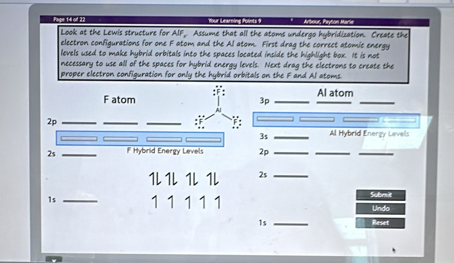 Page 14 of 22 Your Learning Points 9 Arbour, Payton Maris 
Look at the Lewis structure for AIF,. Assume that all the atoms undergo hybridization. Create the 
electron configurations for one F atom and the Al atom. First drag the correct atomic energy 
levels used to make hybrid orbitals into the spaces located inside the highlight box. It is not 
necessary to use all of the spaces for hybrid energy levels. Next drag the electrons to create the 
proper electron configuration for only the hybrid orbitals on the F and Al atoms. 
Al atom
3p
_
3s _ 
Al Hybrid Energy Levels 
2p_ 
__
1L1L 1L 1L 2s_ 
1s_
1 1 1 1 1 
Submit 
Undo 
1s _Reset