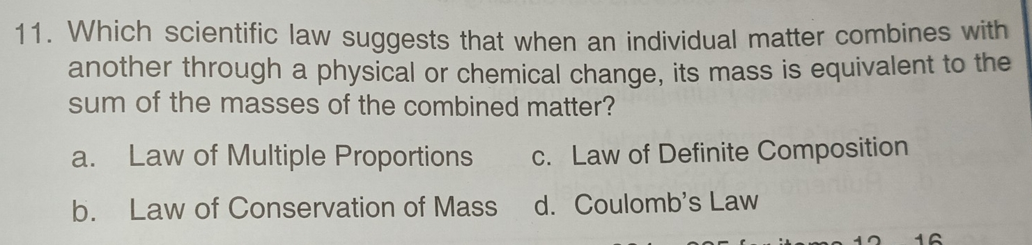 Which scientific law suggests that when an individual matter combines with
another through a physical or chemical change, its mass is equivalent to the
sum of the masses of the combined matter?
a. Law of Multiple Proportions c. Law of Definite Composition
b. Law of Conservation of Mass d. Coulomb's Law