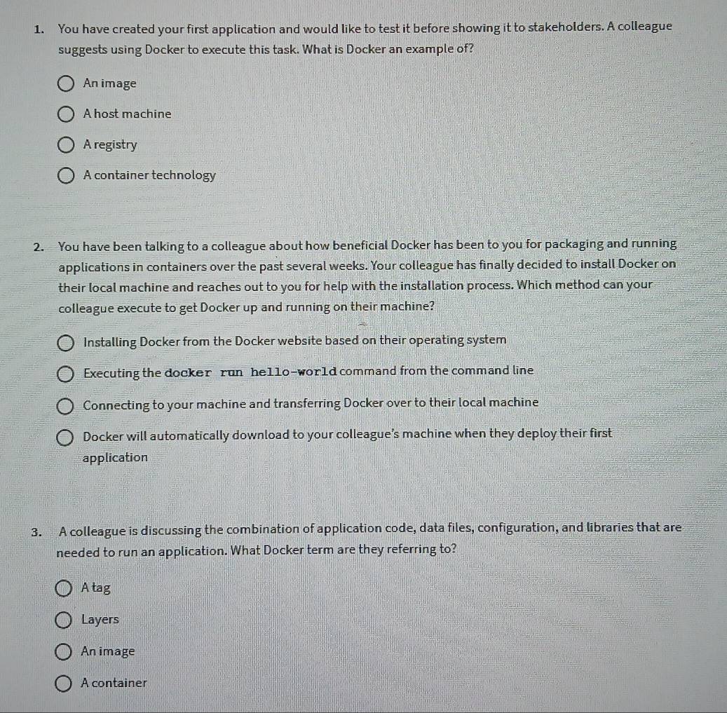 You have created your first application and would like to test it before showing it to stakeholders. A colleague
suggests using Docker to execute this task. What is Docker an example of?
An image
A host machine
A registry
A container technology
2. You have been talking to a colleague about how beneficial Docker has been to you for packaging and running
applications in containers over the past several weeks. Your colleague has finally decided to install Docker on
their local machine and reaches out to you for help with the installation process. Which method can your
colleague execute to get Docker up and running on their machine?
Installing Docker from the Docker website based on their operating system
Executing the docker run he11o-wor1d command from the command line
Connecting to your machine and transferring Docker over to their local machine
Docker will automatically download to your colleague’s machine when they deploy their first
application
3. A colleague is discussing the combination of application code, data files, configuration, and libraries that are
needed to run an application. What Docker term are they referring to?
Atag
Layers
An image
A container