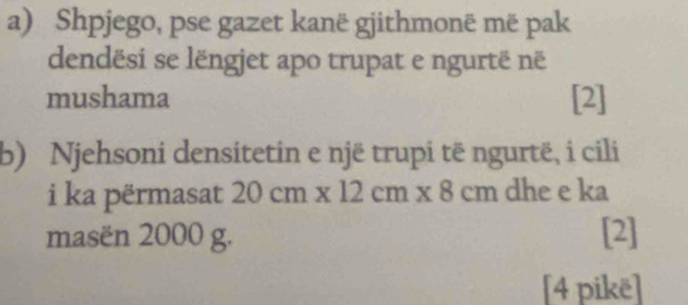 Shpjego, pse gazet kanë gjithmonë më pak 
dendësi se lëngjet apo trupat e ngurtë në 
mushama [2] 
b) Njehsoni densitetin e një trupi të ngurtë, i cili 
i ka përmasat 20cm* 12cm* 8cm dhe e ka 
masën 2000 g. [2] 
[4 pikë]