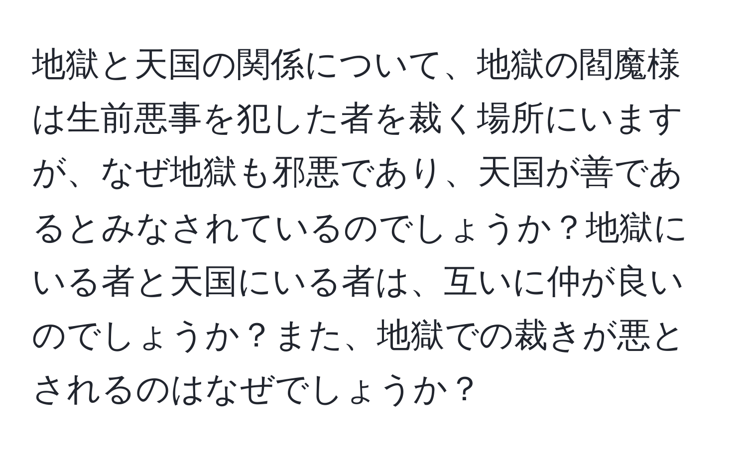 地獄と天国の関係について、地獄の閻魔様は生前悪事を犯した者を裁く場所にいますが、なぜ地獄も邪悪であり、天国が善であるとみなされているのでしょうか？地獄にいる者と天国にいる者は、互いに仲が良いのでしょうか？また、地獄での裁きが悪とされるのはなぜでしょうか？