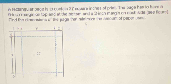 A rectangular page is to contain 27 square inches of print. The page has to have a
6-inch margin on top and at the bottom and a 2-inch margin on each side (see figure). 
Find the dimensions of the page that minimize the amount of paper used.