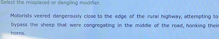 Select the misplaced or dangling modifier. 
Motorists veered dangerously close to the edge of the rural highway, attempting to 
bypass the sheep that were congregating in the middle of the road, honking their 
horns.