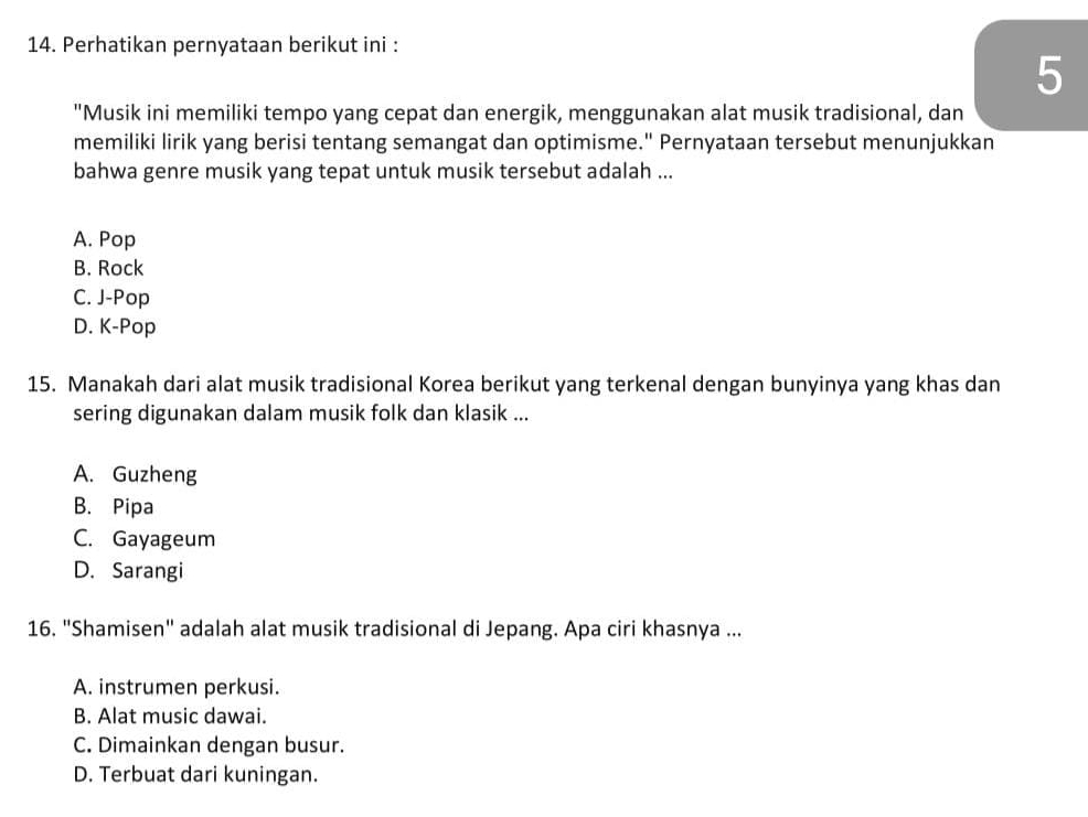 Perhatikan pernyataan berikut ini :
5
"Musik ini memiliki tempo yang cepat dan energik, menggunakan alat musik tradisional, dan
memiliki lirik yang berisi tentang semangat dan optimisme." Pernyataan tersebut menunjukkan
bahwa genre musik yang tepat untuk musik tersebut adalah ...
A. Pop
B. Rock
C. J-Pop
D. K-Pop
15. Manakah dari alat musik tradisional Korea berikut yang terkenal dengan bunyinya yang khas dan
sering digunakan dalam musik folk dan klasik ...
A. Guzheng
B. Pipa
C. Gayageum
D. Sarangi
16. "Shamisen" adalah alat musik tradisional di Jepang. Apa ciri khasnya ...
A. instrumen perkusi.
B. Alat music dawai.
C. Dimainkan dengan busur.
D. Terbuat dari kuningan.