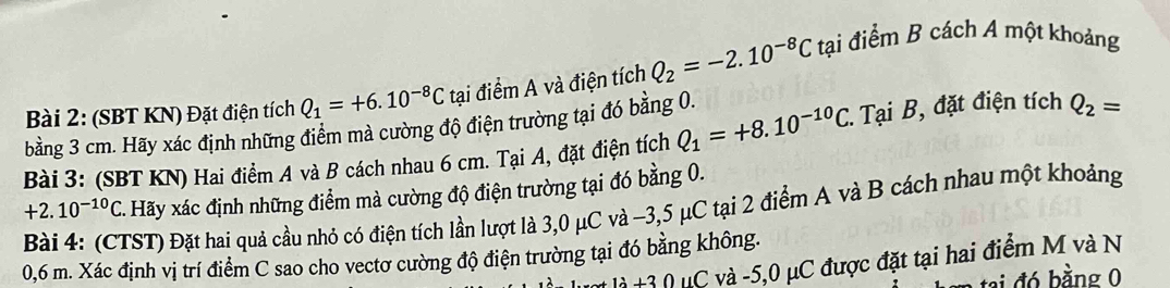 (SBT KN) Đặt điện tích Q_1=+6.10^(-8)C tại điểm A và điện tích Q_2=-2.10^(-8)C tại điểm B cách A một khoảng 
bằng 3 cm. Hãy xác định những điểm mà cường độ điện trường tại đó bằng 0. 
Bài 3: (SBT KN) Hai điểm A và B cách nhau 6 cm. Tại A, đặt điện tích Q_1=+8.10^(-10)C 1. Tại B, đặt điện tích Q_2=
+2. Bài 4: (CTST) Đặt hai quả cầu nhỏ có điện tích lần lượt là 3,0 μC và -3,5 μC tại 2 điểm A và B cách nhau một khoảng 10^(-10)C - Hãy xác định những điểm mà cường độ điện trường tại đó bằng 0.
0,6 m. Xác định vị trí điểm C sao cho vectơ cường độ điện trường tại đó bằng không. 
1lambda +3() C và -5, 0 μC được đặt tại hai điểm M và N 
tai đó bằng 0