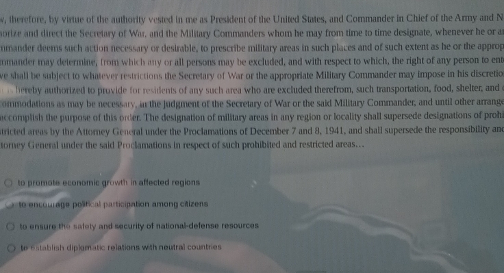 w, therefore, by virtue of the authority vested in me as President of the United States, and Commander in Chief of the Army and N
orize and direct the Secretary of War, and the Military Commanders whom he may from time to time designate, whenever he or a
nmander deems such action necessary or desirable, to prescribe military areas in such places and of such extent as he or the approp
mmander may determine, from which any or all persons may be excluded, and with respect to which, the right of any person to ent
ve shall be subject to whatever restrictions the Secretary of War or the appropriate Military Commander may impose in his discretio
eby authorized to provide for residents of any such area who are excluded therefrom, such transportation, food, shelter, and o
ommodations as may be necessary, in the judgment of the Secretary of War or the said Military Commander, and until other arrange
uccomplish the purpose of this order. The designation of military areas in any region or locality shall supersede designations of prohi
tricted areas by the Attorney General under the Proclamations of December 7 and 8, 1941, and shall supersede the responsibility and
torney General under the said Proclamations in respect of such prohibited and restricted areas.
to promote economic growth in affected regions
to encourage political participation among citizens
to ensure the safety and security of national-defense resources
to establish diplomatic relations with neutral countries