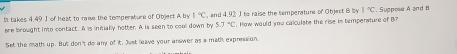 It takes 4.49 J of heat to raise the temperature of Object A by 1°C , and 4.92 J to raise the temperature of Object B by 1°C. Suppose A and B
are brought into contact. A is initially hotter. A is seen to cool down by 5.7°C. How would you calculate the rise is temperature of B? 
Set the math up. But don't do any of it. Just leave your answer as a math expression.