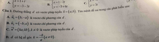 A. beginarrayl x=1+t y=-3-3tendarray. B. beginarrayl x=1-2t y=-3+6tendarray.. C. beginarrayl x=-1 y=3tendarray.. (y 
Cầu 2. Đường thẳng đ có vectơ pháp tuyển vector n=(a;b). Tìm mệnh đề sai trong các phát biểu sau:
A. vector u_1=(b;-a) là vectơ chỉ phương của d .
B. vector u_2=(-b;a) là vectơ chỉ phương của d .
C. vector n'=(ka;kb), k!= 0 là vectơ pháp tuyển của đ .
D. d có hệ số góc k= (-b)/a (a!= 0).