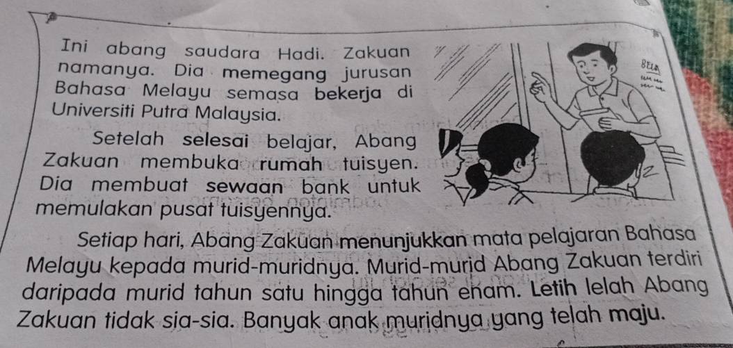 Ini abang saudara Hadi. Zakuan 
namanya. Dia memegang jurusan 
Bahasa Melayu semasa bekerja di 
Universiti Putra Malaysia. 
Setelah selesai belajar, Abang 
Zakuan membukao rumah tuisyen. 
Dia membuat sewaan bank untuk 
memulakan pusat tuisyennya. 
Setiap hari, Abang Zakuan menunjukkan mata pelajaran Bahasa 
Melayu kepada murid-muridnya. Murid-murid Abang Zakuan terdiri 
daripada murid tahun satu hingga tahun enam. Letih lelah Abang 
Zakuan tidak sia-sia. Banyak anak muridnya yang telah maju.