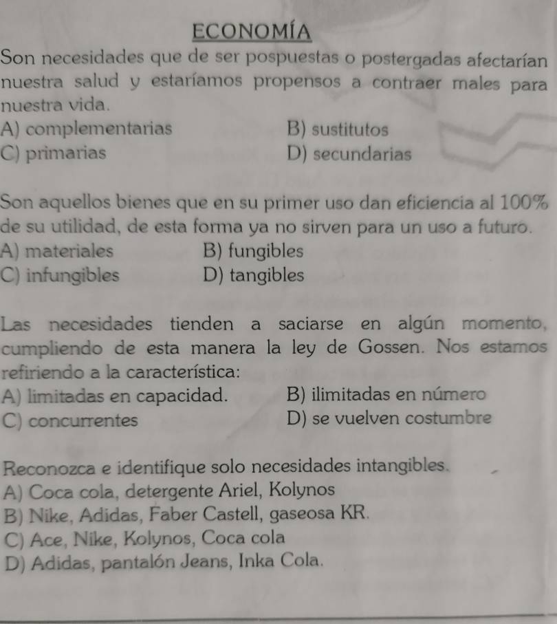 economía
Son necesidades que de ser pospuestas o postergadas afectarían
nuestra salud y estaríamos propensos a contraer males para
nuestra vida.
A) complementarias B) sustitutos
C) primarias D) secundarias
Son aquellos bienes que en su primer uso dan eficiencia al 100%
de su utilidad, de esta forma ya no sirven para un uso a futuro.
A) materiales B) fungibles
C) infungibles D) tangibles
Las necesidades tienden a saciarse en algún momento,
cumpliendo de esta manera la ley de Gossen. Nos estamos
refiriendo a la característica:
A) limitadas en capacidad. B) ilimitadas en número
C) concurrentes D) se vuelven costumbre
Reconozca e identifique solo necesidades intangibles.
A) Coca cola, detergente Ariel, Kolynos
B) Nike, Adidas, Faber Castell, gaseosa KR.
C) Ace, Nike, Kolynos, Coca cola
D) Adidas, pantalón Jeans, Inka Cola.