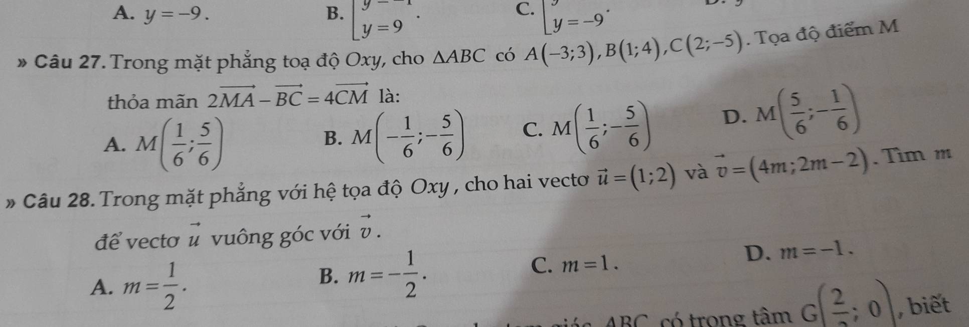 C.
A. y=-9. B. beginarrayl y=-1 y=9 y=-9^.
» Câu 27. Trong mặt phẳng toạ độ Oxy, cho △ ABC có A(-3;3), B(1;4), C(2;-5). Tọa độ điểm M
thỏa mãn 2vector MA-vector BC=4vector CM là:
A. M( 1/6 ; 5/6 )
B. M(- 1/6 ;- 5/6 ) C. M( 1/6 ;- 5/6 )
D. M( 5/6 ;- 1/6 )
* Câu 28. Trong mặt phẳng với hệ tọa độ Oxy , cho hai vecto vector u=(1;2) và vector v=(4m;2m-2). Tìm m
để vectơ vector u vuông góc với vector v.
A. m= 1/2 .
B. m=- 1/2 .
C. m=1.
D. m=-1. 
ABC có trong tan G( 2/2 ;0) , biết