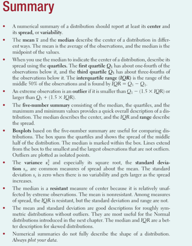 Summary
A numerical summary of a distribution should report at least its center and
its spread, or variability.
The mean  and the median describe the center of a distribution in differ-
ent ways. The mean is the average of the observations, and the median is the
midpoint of the values.
When you use the median to indicate the center of a distribution, describe its
spread using the quartiles. The first quartile Q_1 has about one-fourth of the
observations below it, and the third quartile Q3 has about three-fourths of
the observations below it. The interquartile range (IQR) is the range of the
middle 50% of the observations and is found by IQR=Q_3-Q_1.
An extreme observation is an outlier if it is smaller than Q_1-(1.5* IQR) or
larger than Q_3+(1.5* IQR).
The five-number summary consisting of the median, the quartiles, and the
maximum and minimum values provides a quick overall description of a dis-
tribution. The median describes the center, and the IQR and range describe
the spread.
Boxplots based on the five-number summary are useful for comparing dis-
tributions. The box spans the quartiles and shows the spread of the middle
half of the distribution. The median is marked within the box. Lines extend
from the box to the smallest and the largest observations that are not outliers.
Outliers are plotted as isolated points.
The variance s_x^(2 and especially its square root, the standard devia-
tion S_xy) are common measures of spread about the mean. The standard
deviation S_x is zero when there is no variability and gets larger as the spread
increases.
The median is a resistant measure of center because it is relatively unaf-
fected by extreme observations. The mean is nonresistant. Among measures
of spread, the IQR is resistant, but the standard deviation and range are not.
The mean and standard deviation are good descriptions for roughly sym-
metric distributions without outliers. They are most useful for the Normal
distributions introduced in the next chapter. The median and IQR are a bet-
ter description for skewed distributions.
Numerical summaries do not fully describe the shape of a distribution.
Always plot your data.