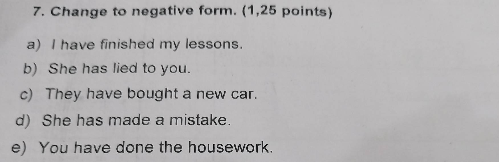 Change to negative form. (1,25 points)
a) I have finished my lessons.
b) She has lied to you.
c) They have bought a new car.
d) She has made a mistake.
e) You have done the housework.