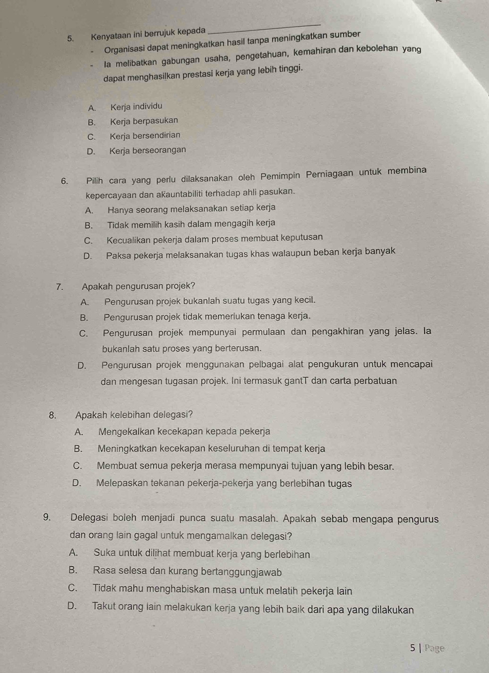 Kenyataan ini berrujuk kepada
_
- Organisasi dapat meningkatkan hasil tanpa meningkatkan sumber
la melibatkan gabungan usaha, pengetahuan, kemahiran dan kebolehan yang
dapat menghasilkan prestasi kerja yang lebih tinggi.
A. Kerja individu
B. Kerja berpasukan
C. Kerja bersendirian
D. Kerja berseorangan
6. Pilih cara yang perlu dilaksanakan oleh Pemimpin Perniagaan untuk membina
kepercayaan dan akauntabiliti terhadap ahli pasukan.
A. Hanya seorang melaksanakan setiap kerja
B. Tidak memilih kasih dalam mengagih kerja
C. Kecualikan pekerja dalam proses membuat keputusan
D. Paksa pekerja melaksanakan tugas khas walaupun beban kerja banyak
7. Apakah pengurusan projek?
A. Pengurusan projek bukanlah suatu tugas yang kecil.
B. Pengurusan projek tidak memerlukan tenaga kerja.
C. Pengurusan projek mempunyai permulaan dan pengakhiran yang jelas. Ia
bukanlah satu proses yang berterusan.
D. Pengurusan projek menggunakan pelbagai alat pengukuran untuk mencapai
dan mengesan tugasan projek. Ini termasuk gantT dan carta perbatuan
8. Apakah kelebihan delegasi?
A. Mengekalkan kecekapan kepada pekerja
B. Meningkatkan kecekapan keseluruhan di tempat kerja
C. Membuat semua pekerja merasa mempunyai tujuan yang lebih besar.
D. Melepaskan tekanan pekerja-pekerja yang berlebihan tugas
9. Delegasi boleh menjadi punca suatu masalah. Apakah sebab mengapa pengurus
dan orang lain gagal untuk mengamalkan delegasi?
A. Suka untuk diljhat membuat kerja yang berlebihan
B. Rasa selesa dan kurang bertanggungjawab
C. Tidak mahu menghabiskan masa untuk melatih pekerja lain
D. Takut orang lain melakukan kerja yang lebih baik dari apa yang dilakukan
5 | Page