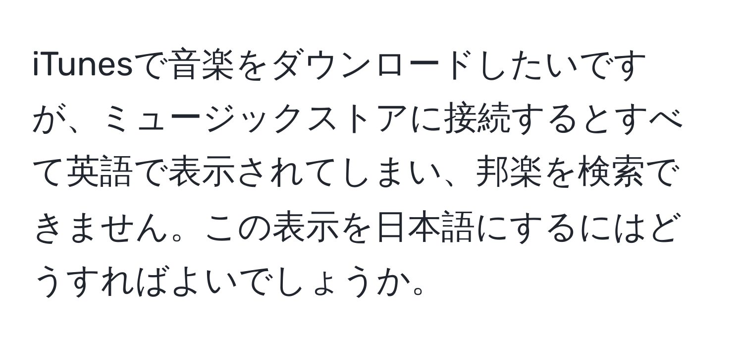 iTunesで音楽をダウンロードしたいですが、ミュージックストアに接続するとすべて英語で表示されてしまい、邦楽を検索できません。この表示を日本語にするにはどうすればよいでしょうか。