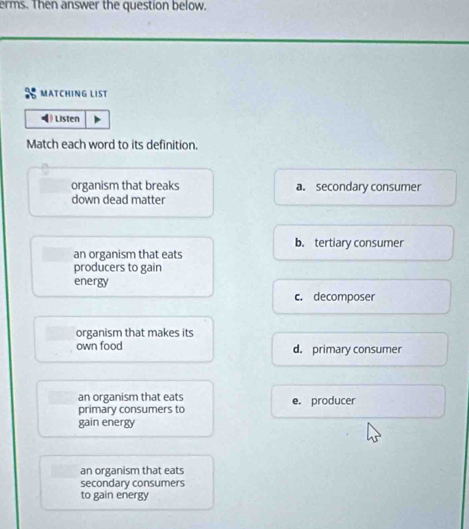 erms. Then answer the question below.
MATCHING LIST
Listen
Match each word to its definition.
organism that breaks a. secondary consumer
down dead matter
b. tertiary consumer
an organism that eats
producers to gain
energy
c. decomposer
organism that makes its
own food d. primary consumer
an organism that eats e. producer
primary consumers to
gain energy
an organism that eats
secondary consumers
to gain energy