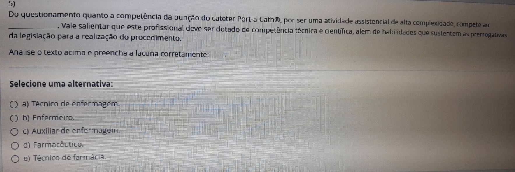 Do questionamento quanto a competência da punção do cateter Port-a-Cath®, por ser uma atividade assistencial de alta complexidade, compete ao
_. Vale salientar que este profissional deve ser dotado de competência técnica e científica, além de habilidades que sustentem as prerrogativas
da legislação para a realização do procedimento.
Analise o texto acima e preencha a lacuna corretamente:
Selecione uma alternativa:
a) Técnico de enfermagem.
b) Enfermeiro.
c) Auxiliar de enfermagem.
d) Farmacêutico.
e) Técnico de farmácia.