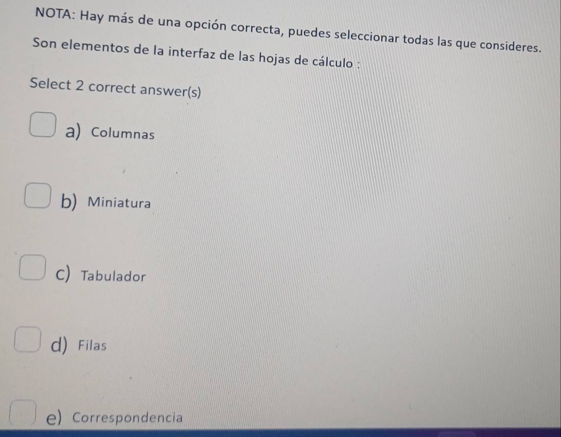 NOTA: Hay más de una opción correcta, puedes seleccionar todas las que consideres.
Son elementos de la interfaz de las hojas de cálculo :
Select 2 correct answer(s)
a) Columnas
b) Miniatura
C) Tabulador
d) Filas
e) Correspondencia