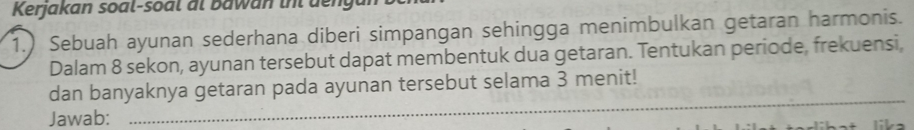 Kerjakan soal-soal al bawan iht dengal 
1.) Sebuah ayunan sederhana diberi simpangan sehingga menimbulkan getaran harmonis. 
Dalam 8 sekon, ayunan tersebut dapat membentuk dua getaran. Tentukan periode, frekuensi, 
dan banyaknya getaran pada ayunan tersebut selama 3 menit! 
Jawab: 
_